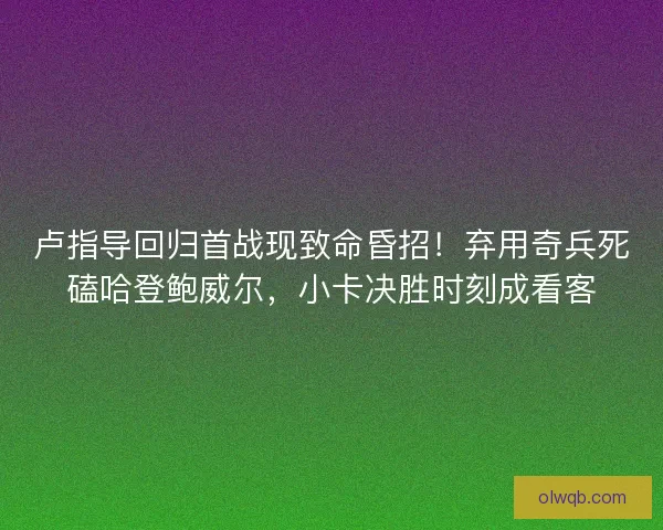 卢指导回归首战现致命昏招！弃用奇兵死磕哈登鲍威尔，小卡决胜时刻成看客