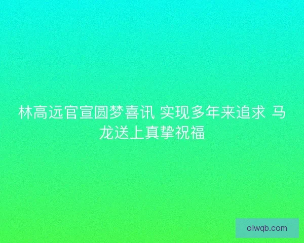 林高远官宣圆梦喜讯 实现多年来追求 马龙送上真挚祝福 林高远官宣圆梦喜讯 实现多年来追求 马龙送上真挚祝福