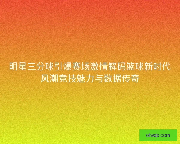 明星三分球引爆赛场激情解码篮球新时代风潮竞技魅力与数据传奇