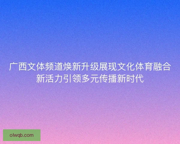 广西文体频道焕新升级展现文化体育融合新活力引领多元传播新时代