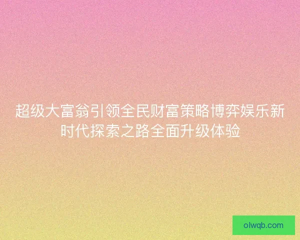 超级大富翁引领全民财富策略博弈娱乐新时代探索之路全面升级体验
