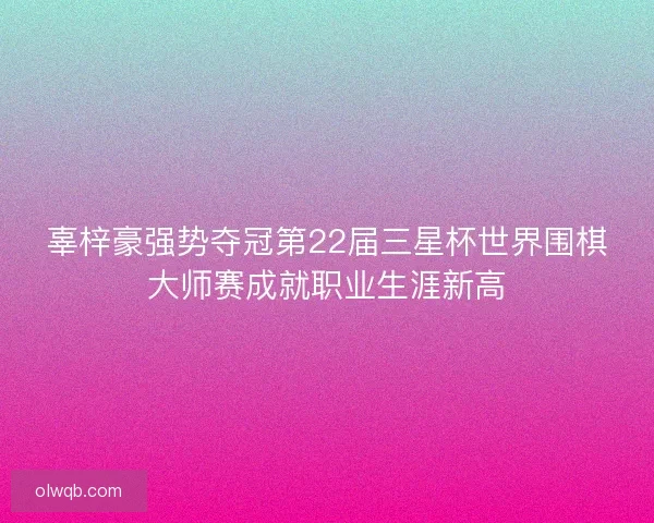 辜梓豪强势夺冠第22届三星杯世界围棋大师赛成就职业生涯新高