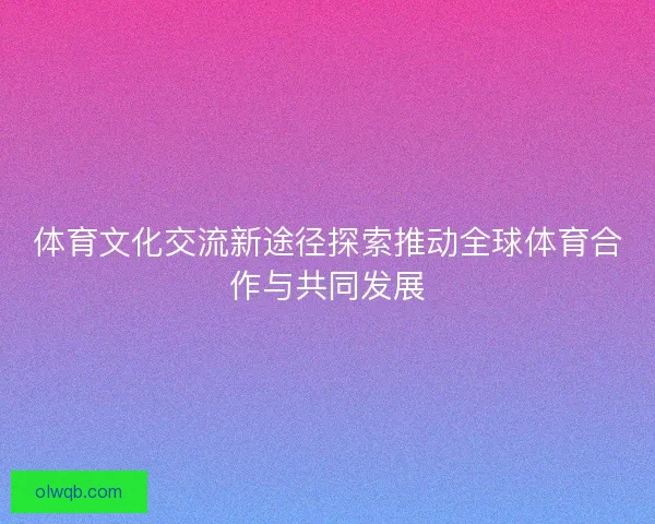 体育文化交流新途径探索推动全球体育合作与共同发展