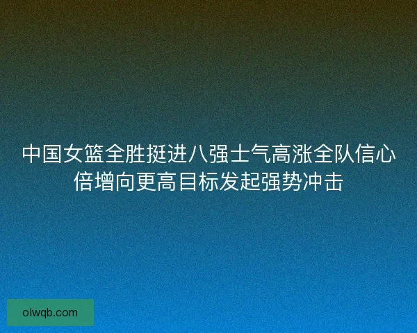 中国女篮全胜挺进八强士气高涨全队信心倍增向更高目标发起强势冲击
