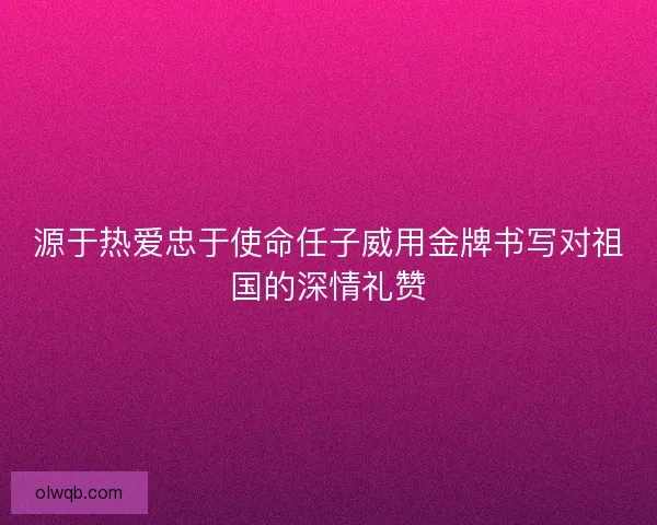源于热爱忠于使命任子威用金牌书写对祖国的深情礼赞