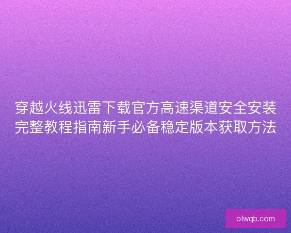 穿越火线迅雷下载官方高速渠道安全安装完整教程指南新手必备稳定版本获取方法