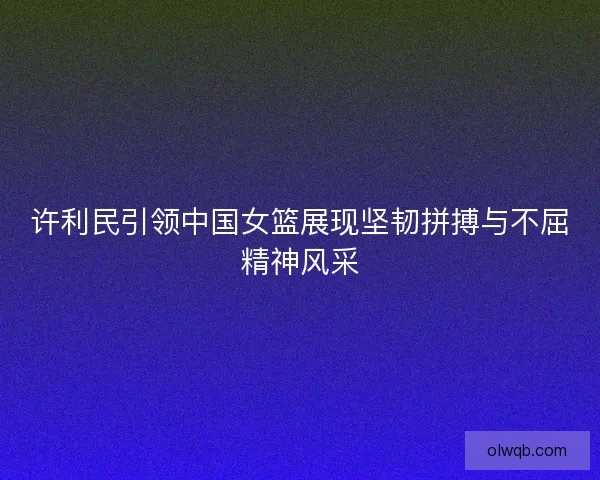 许利民引领中国女篮展现坚韧拼搏与不屈精神风采