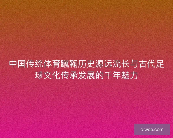 中国传统体育蹴鞠历史源远流长与古代足球文化传承发展的千年魅力