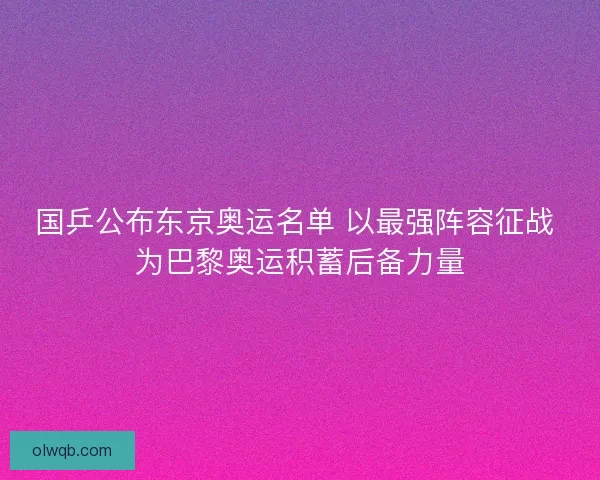 国乒公布东京奥运名单 以最强阵容征战 为巴黎奥运积蓄后备力量