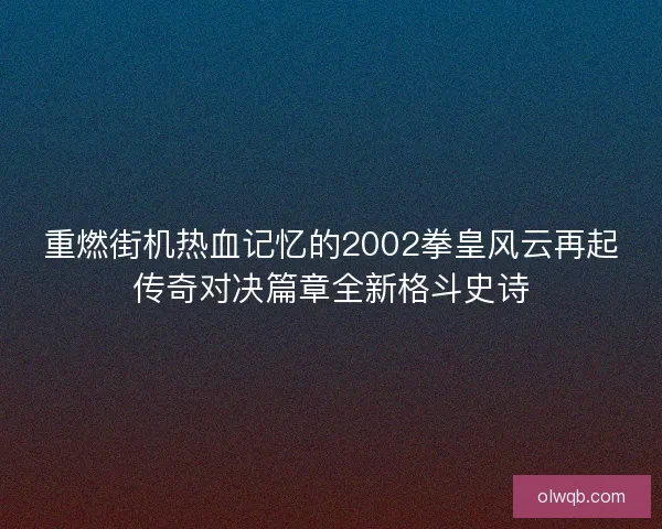 重燃街机热血记忆的2002拳皇风云再起传奇对决篇章全新格斗史诗