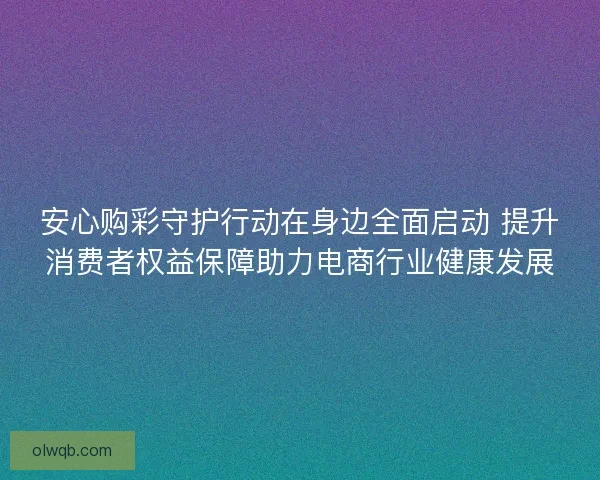安心购彩守护行动在身边全面启动 提升消费者权益保障助力电商行业健康发展
