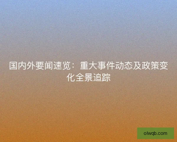 国内外要闻速览：重大事件动态及政策变化全景追踪
