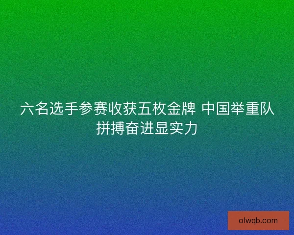 六名选手参赛收获五枚金牌 中国举重队拼搏奋进显实力