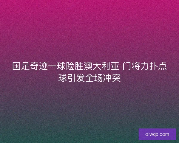 国足奇迹一球险胜澳大利亚 门将力扑点球引发全场冲突