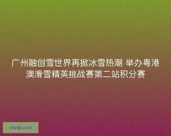 广州融创雪世界再掀冰雪热潮 举办粤港澳滑雪精英挑战赛第二站积分赛