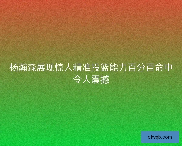 杨瀚森展现惊人精准投篮能力百分百命中令人震撼