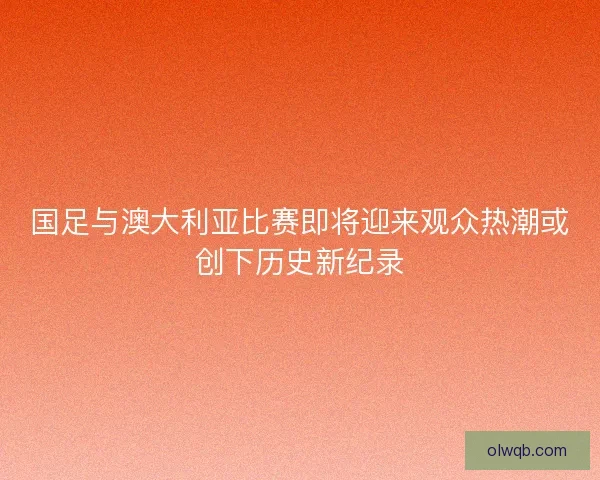 国足与澳大利亚比赛即将迎来观众热潮或创下历史新纪录