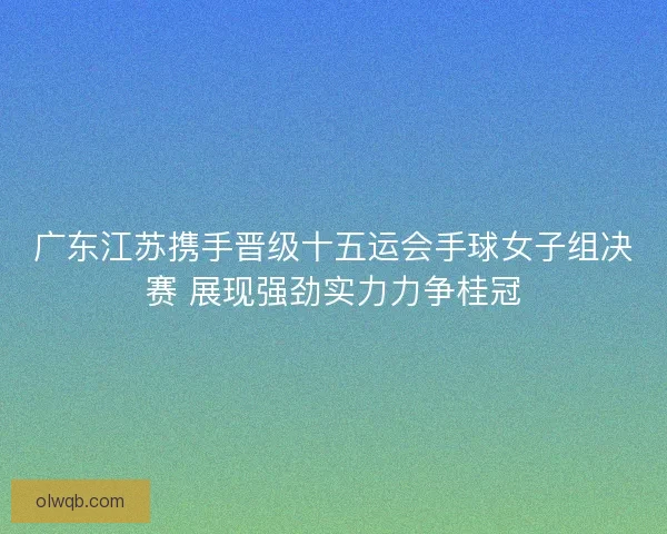 广东江苏携手晋级十五运会手球女子组决赛 展现强劲实力力争桂冠