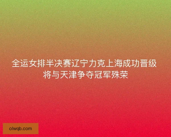 全运女排半决赛辽宁力克上海成功晋级 将与天津争夺冠军殊荣