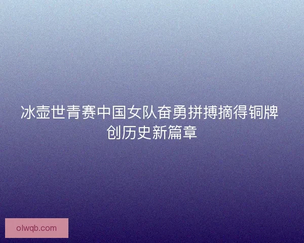 冰壶世青赛中国女队奋勇拼搏摘得铜牌 创历史新篇章